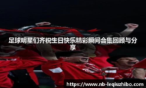 足球明星们齐祝生日快乐精彩瞬间合集回顾与分享