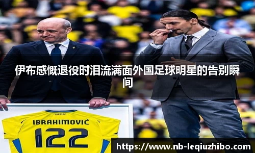 伊布感慨退役时泪流满面外国足球明星的告别瞬间